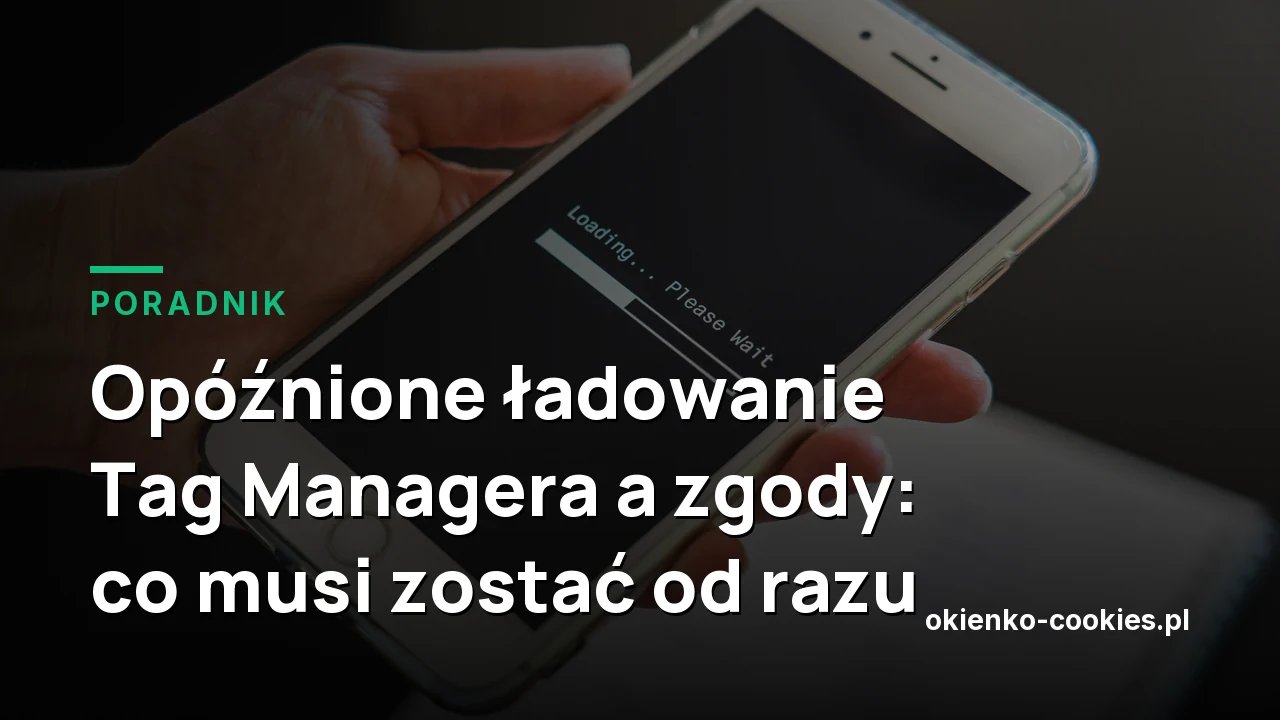 Opóźnione ładowanie Tag Managera a zgody: co musi zostać od razu