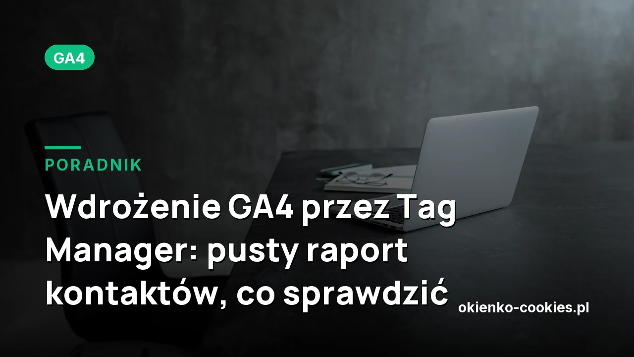 Wdrożenie GA4 przez Tag Manager: pusty raport kontaktów, co sprawdzić